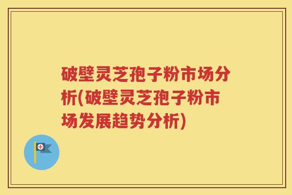 破壁灵芝孢子粉市场分析(破壁灵芝孢子粉市场发展趋势分析)