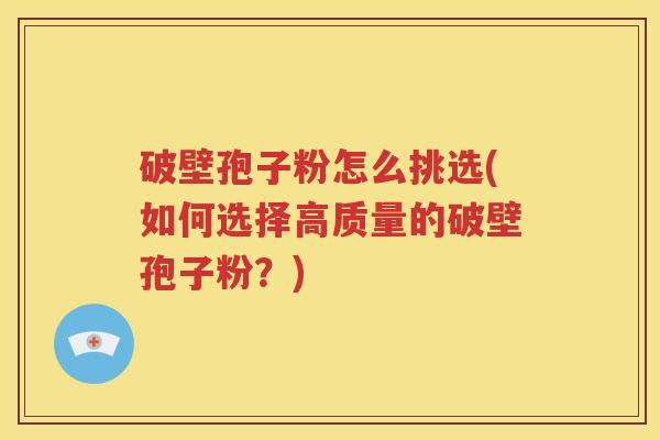 破壁孢子粉怎么挑选(如何选择高质量的破壁孢子粉？)