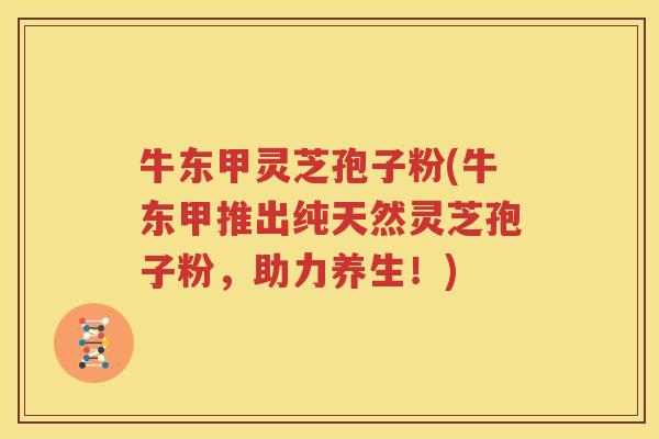牛东甲灵芝孢子粉(牛东甲推出纯天然灵芝孢子粉，助力养生！)