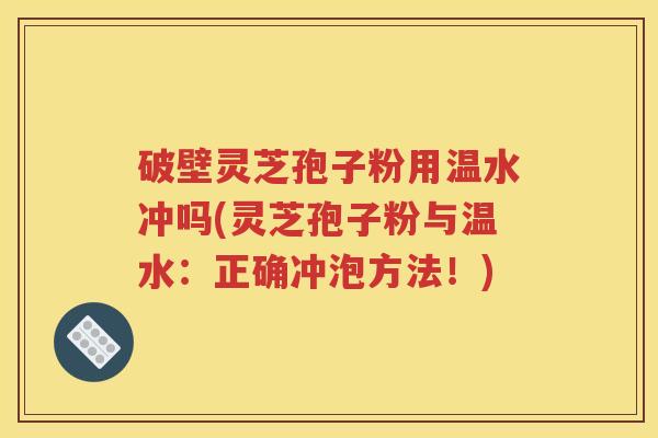破壁灵芝孢子粉用温水冲吗(灵芝孢子粉与温水：正确冲泡方法！)