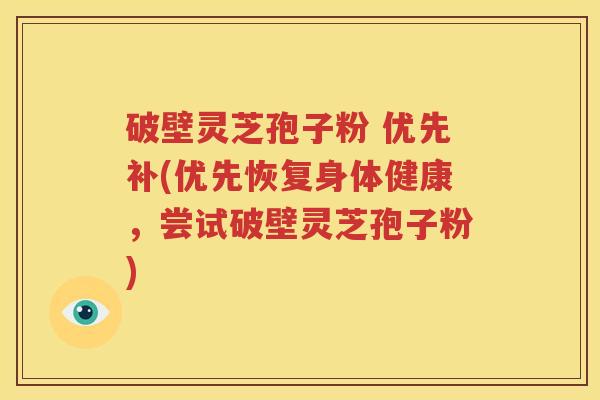 破壁灵芝孢子粉 优先补(优先恢复身体健康，尝试破壁灵芝孢子粉)