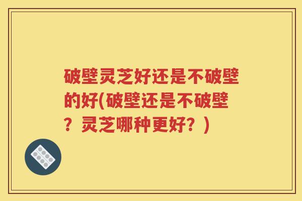 破壁灵芝好还是不破壁的好(破壁还是不破壁？灵芝哪种更好？)