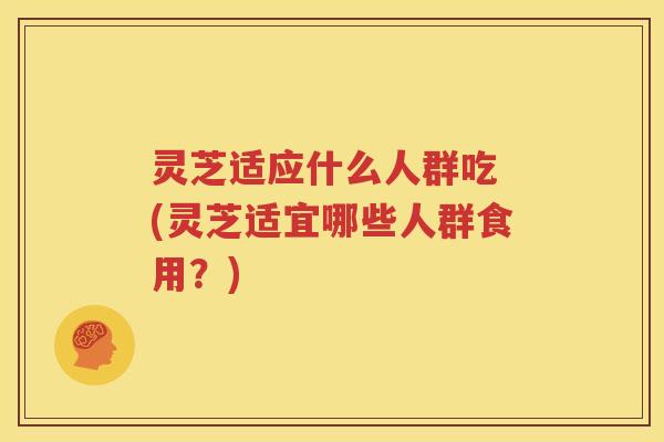 灵芝适应什么人群吃 (灵芝适宜哪些人群食用？)