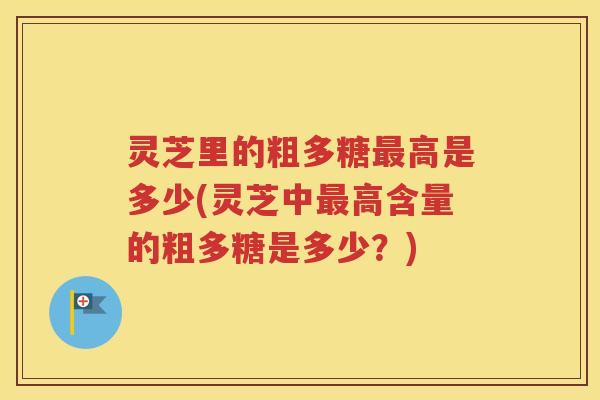 灵芝里的粗多糖最高是多少(灵芝中最高含量的粗多糖是多少？)