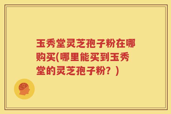 玉秀堂灵芝孢子粉在哪购买(哪里能买到玉秀堂的灵芝孢子粉？)