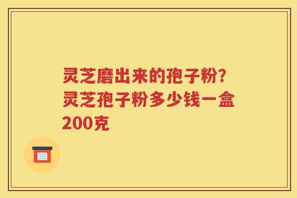 灵芝磨出来的孢子粉？灵芝孢子粉多少钱一盒200克