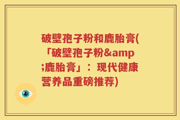 破壁孢子粉和鹿胎膏(「破壁孢子粉&鹿胎膏」：现代健康营养品重磅推荐)