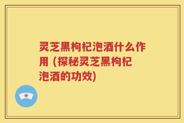 灵芝黑枸杞泡酒什么作用 (探秘灵芝黑枸杞泡酒的功效)