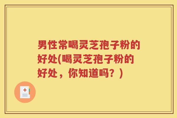 男性常喝灵芝孢子粉的好处(喝灵芝孢子粉的好处，你知道吗？)