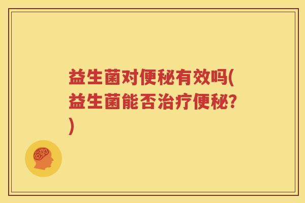 益生菌对便秘有效吗(益生菌能否治疗便秘？)