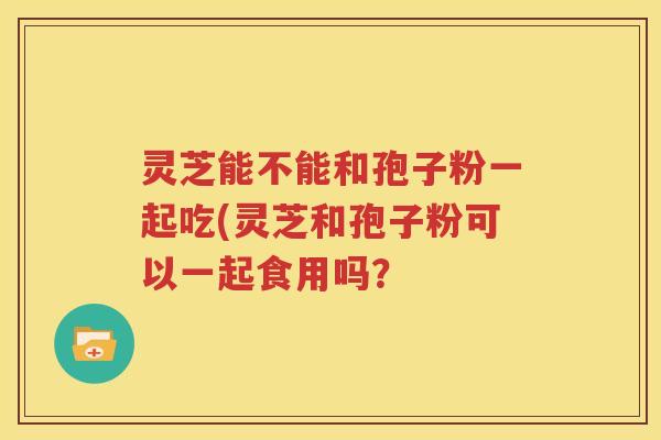 灵芝能不能和孢子粉一起吃(灵芝和孢子粉可以一起食用吗？