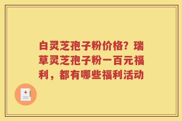 白灵芝孢子粉价格？瑞草灵芝孢子粉一百元福利，都有哪些福利活动