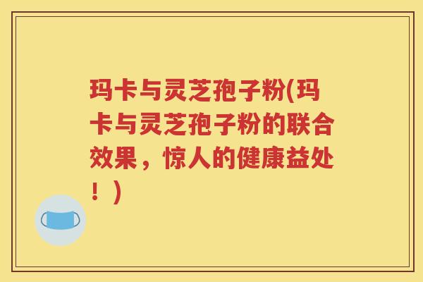 玛卡与灵芝孢子粉(玛卡与灵芝孢子粉的联合效果，惊人的健康益处！)
