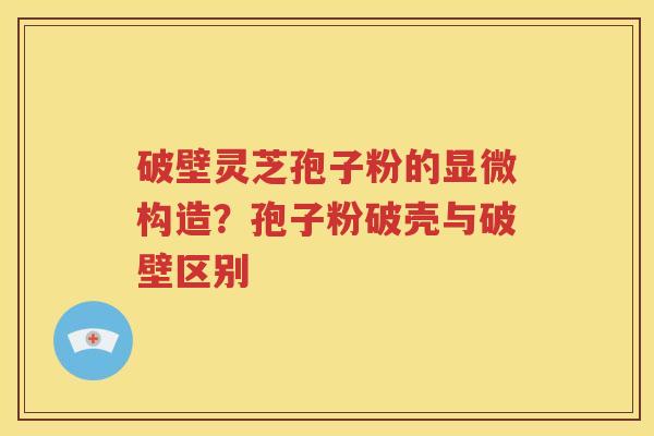 破壁灵芝孢子粉的显微构造？孢子粉破壳与破壁区别