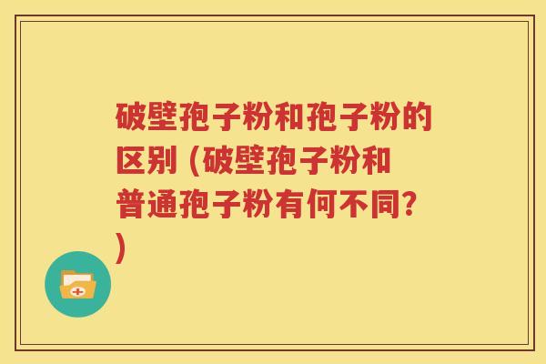 破壁孢子粉和孢子粉的区别 (破壁孢子粉和普通孢子粉有何不同？)