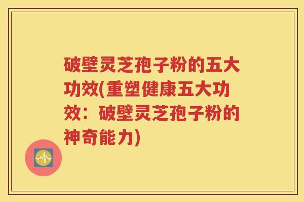 破壁灵芝孢子粉的五大功效(重塑健康五大功效：破壁灵芝孢子粉的神奇能力)