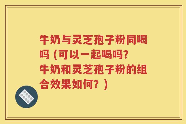 牛奶与灵芝孢子粉同喝吗 (可以一起喝吗？牛奶和灵芝孢子粉的组合效果如何？)