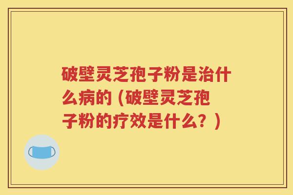破壁灵芝孢子粉是治什么病的 (破壁灵芝孢子粉的疗效是什么？)