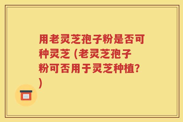 用老灵芝孢子粉是否可种灵芝 (老灵芝孢子粉可否用于灵芝种植？)