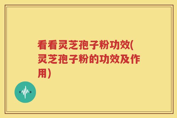 看看灵芝孢子粉功效(灵芝孢子粉的功效及作用)