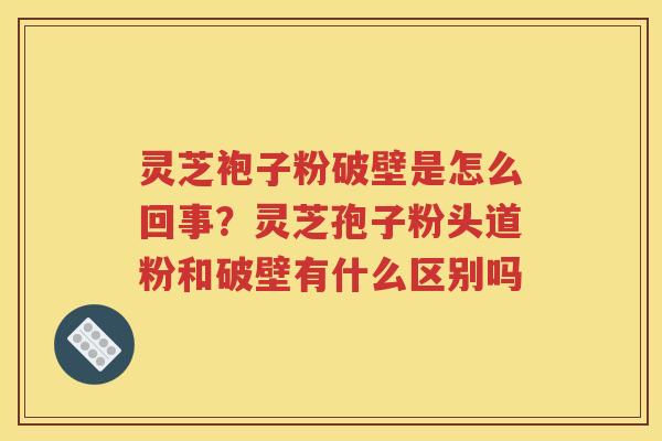 灵芝袍子粉破壁是怎么回事？灵芝孢子粉头道粉和破壁有什么区别吗