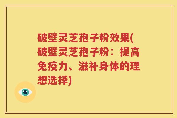 破壁灵芝孢子粉效果(破壁灵芝孢子粉：提高免疫力、滋补身体的理想选择)