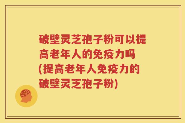破壁灵芝孢子粉可以提高老年人的免疫力吗 (提高老年人免疫力的破壁灵芝孢子粉)