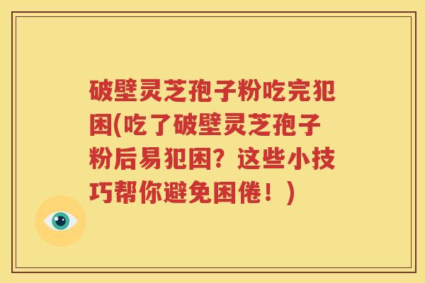 破壁灵芝孢子粉吃完犯困(吃了破壁灵芝孢子粉后易犯困？这些小技巧帮你避免困倦！)
