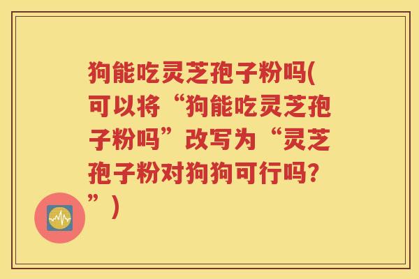 狗能吃灵芝孢子粉吗(可以将“狗能吃灵芝孢子粉吗”改写为“灵芝孢子粉对狗狗可行吗？”)