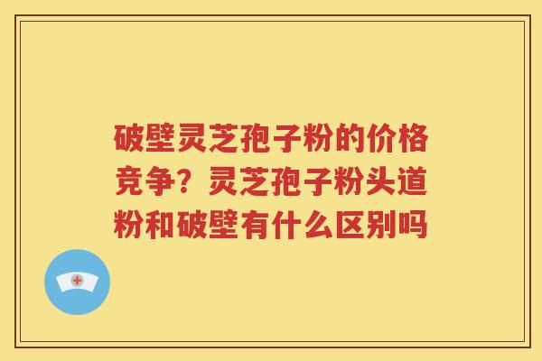 破壁灵芝孢子粉的价格竞争？灵芝孢子粉头道粉和破壁有什么区别吗