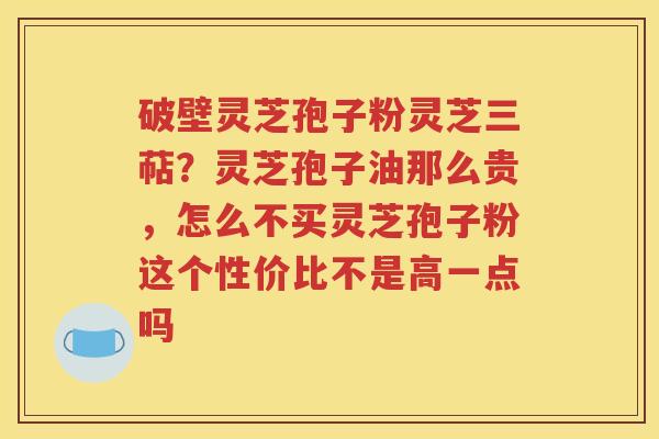 破壁灵芝孢子粉灵芝三萜？灵芝孢子油那么贵，怎么不买灵芝孢子粉这个性价比不是高一点吗
