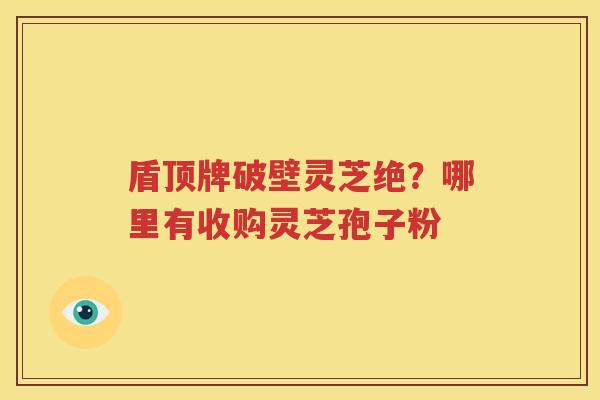盾顶牌破壁灵芝绝？哪里有收购灵芝孢子粉
