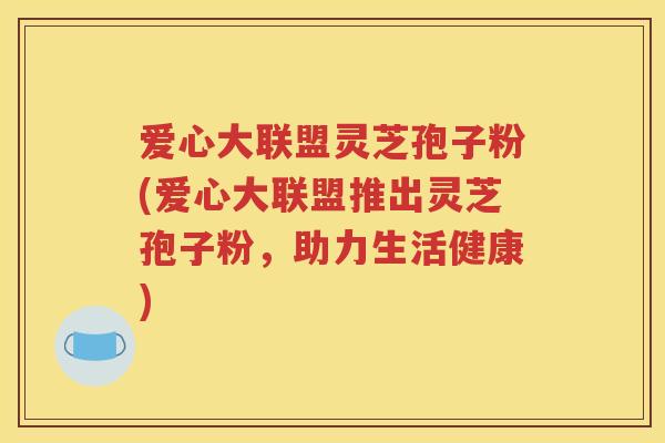 爱心大联盟灵芝孢子粉(爱心大联盟推出灵芝孢子粉，助力生活健康)