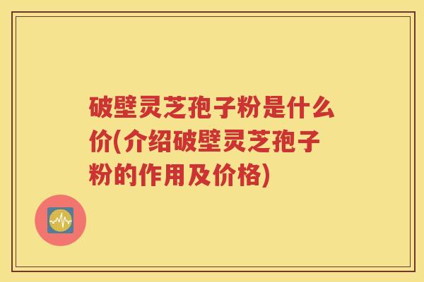 破壁灵芝孢子粉是什么价(介绍破壁灵芝孢子粉的作用及价格)