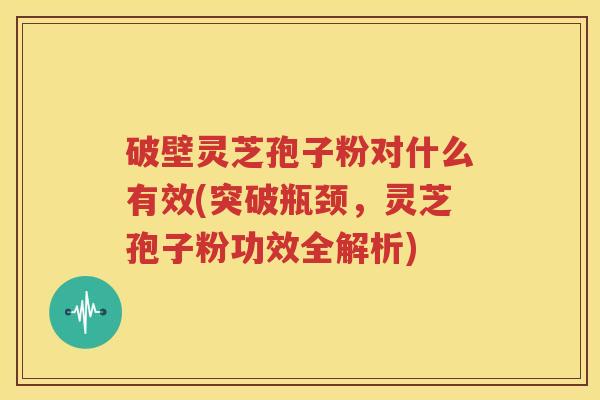 破壁灵芝孢子粉对什么有效(突破瓶颈，灵芝孢子粉功效全解析)