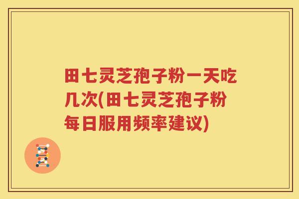 田七灵芝孢子粉一天吃几次(田七灵芝孢子粉每日服用频率建议)