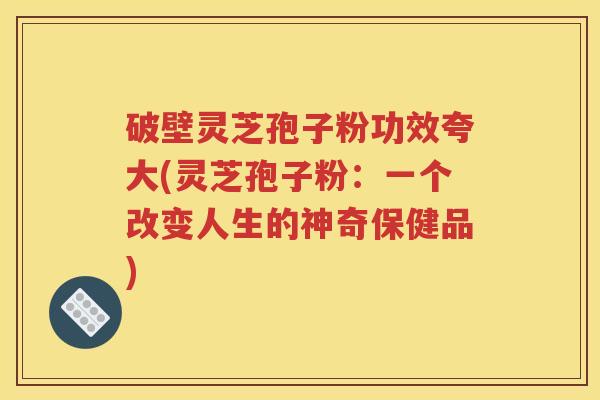 破壁灵芝孢子粉功效夸大(灵芝孢子粉：一个改变人生的神奇保健品)
