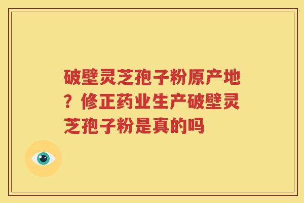 破壁灵芝孢子粉原产地？修正药业生产破壁灵芝孢子粉是真的吗