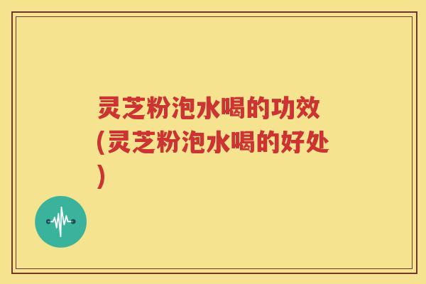 灵芝粉泡水喝的功效 (灵芝粉泡水喝的好处)
