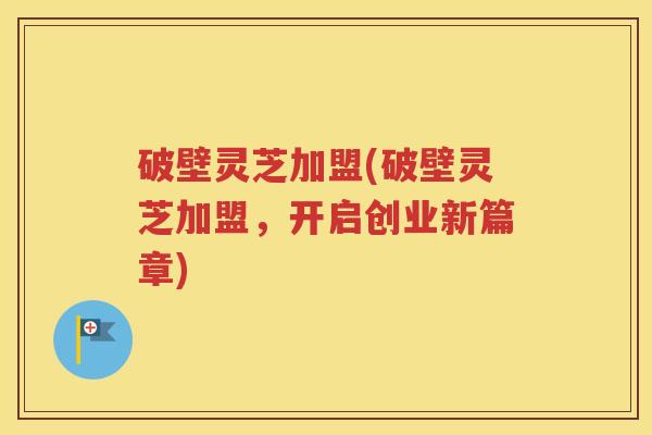 破壁灵芝加盟(破壁灵芝加盟，开启创业新篇章)