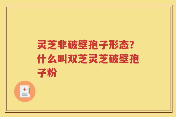 灵芝非破壁孢子形态？什么叫双芝灵芝破壁孢子粉