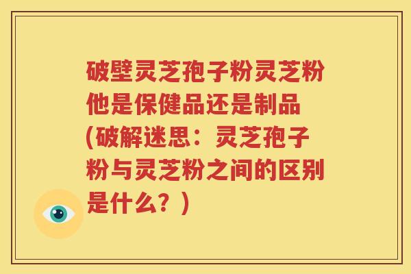 破壁灵芝孢子粉灵芝粉他是保健品还是制品 (破解迷思：灵芝孢子粉与灵芝粉之间的区别是什么？)