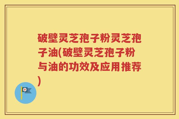 破壁灵芝孢子粉灵芝孢子油(破壁灵芝孢子粉与油的功效及应用推荐)
