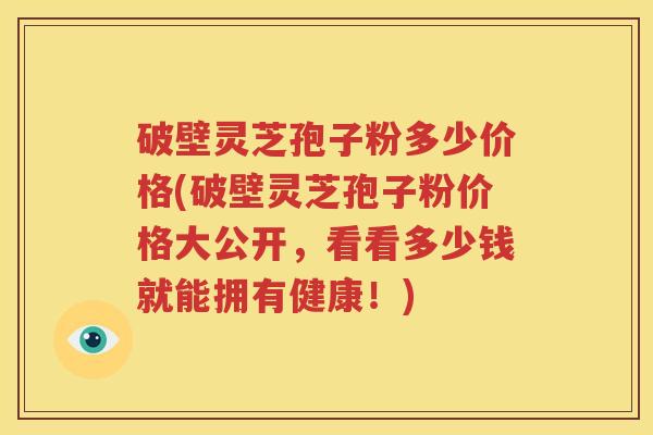破壁灵芝孢子粉多少价格(破壁灵芝孢子粉价格大公开，看看多少钱就能拥有健康！)