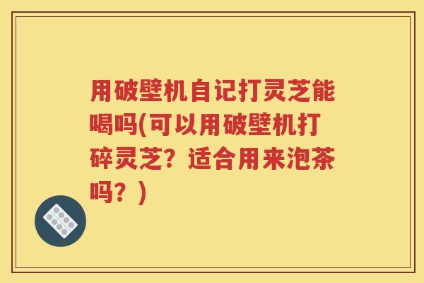 用破壁机自记打灵芝能喝吗(可以用破壁机打碎灵芝？适合用来泡茶吗？)