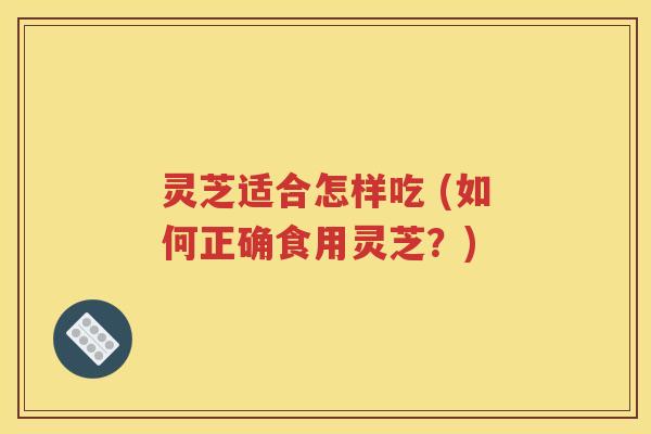 灵芝适合怎样吃 (如何正确食用灵芝？)