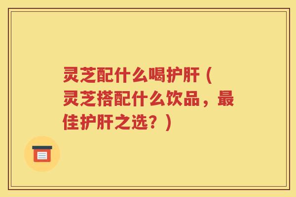 灵芝配什么喝护肝 (灵芝搭配什么饮品，最佳护肝之选？)