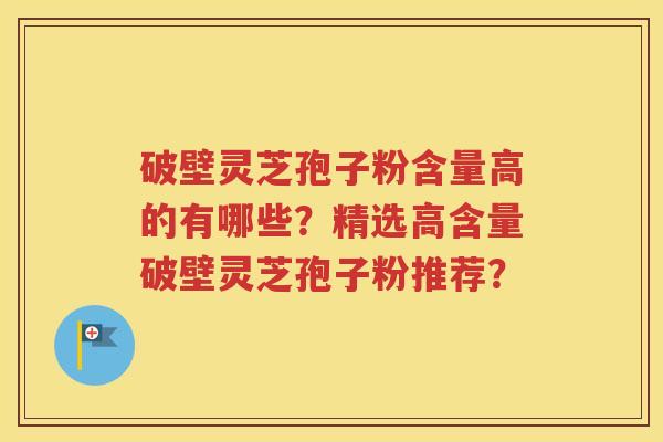 破壁灵芝孢子粉含量高的有哪些？精选高含量破壁灵芝孢子粉推荐？