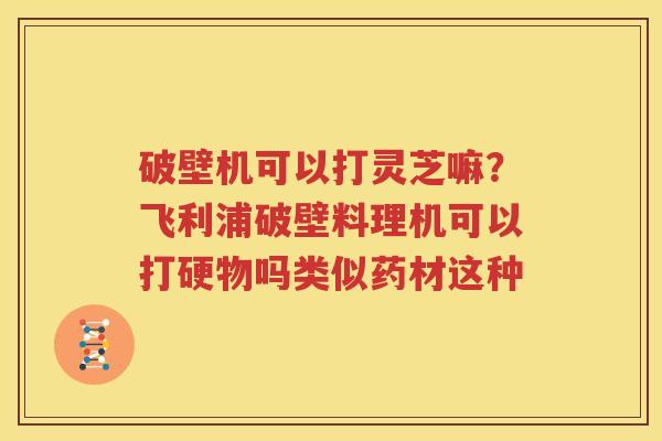 破壁机可以打灵芝嘛？飞利浦破壁料理机可以打硬物吗类似药材这种