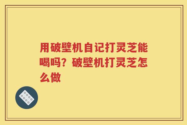 用破壁机自记打灵芝能喝吗？破壁机打灵芝怎么做
